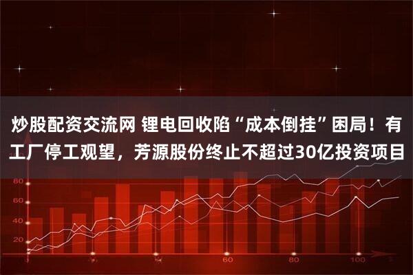 炒股配资交流网 锂电回收陷“成本倒挂”困局！有工厂停工观望，芳源股份终止不超过30亿投资项目