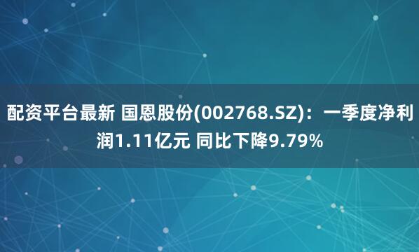 配资平台最新 国恩股份(002768.SZ)：一季度净利润1.11亿元 同比下降9.79%