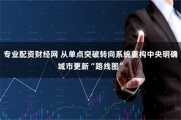 专业配资财经网 从单点突破转向系统重构中央明确城市更新“路线图”