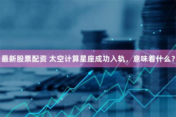 最新股票配资 太空计算星座成功入轨，意味着什么？