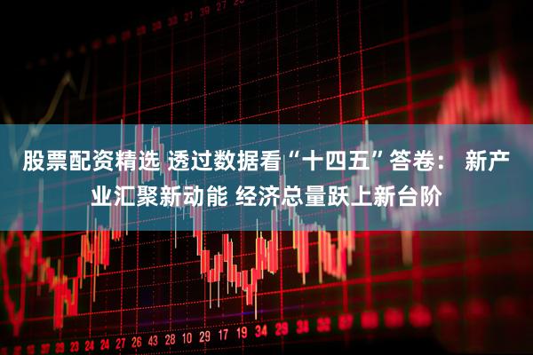 股票配资精选 透过数据看“十四五”答卷： 新产业汇聚新动能 经济总量跃上新台阶