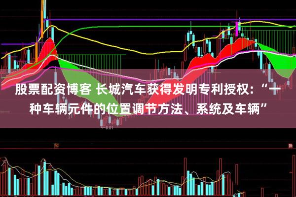 股票配资博客 长城汽车获得发明专利授权: “一种车辆元件的位置调节方法、系统及车辆”