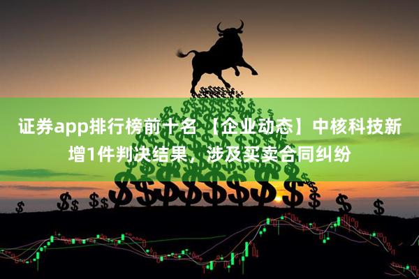 证券app排行榜前十名 【企业动态】中核科技新增1件判决结果，涉及买卖合同纠纷