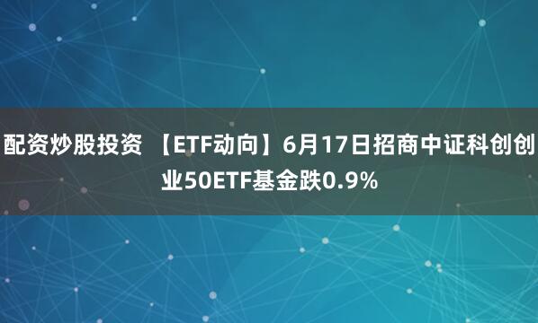 配资炒股投资 【ETF动向】6月17日招商中证科创创业50ETF基金跌0.9%