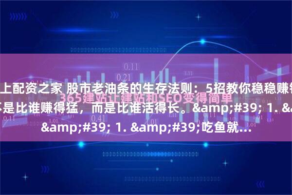 线上配资之家 股市老油条的生存法则：5招教你稳稳赚钱 &#39;炒股不是比谁赚得猛，而是比谁活得长。&#39; 1. &#39;吃鱼就...
