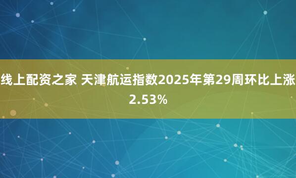 线上配资之家 天津航运指数2025年第29周环比上涨2.53%