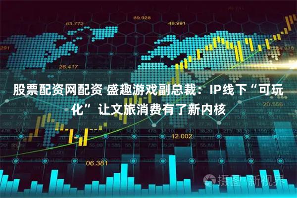 股票配资网配资 盛趣游戏副总裁：IP线下“可玩化” 让文旅消费有了新内核