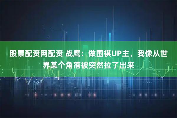 股票配资网配资 战鹰：做围棋UP主，我像从世界某个角落被突然拉了出来