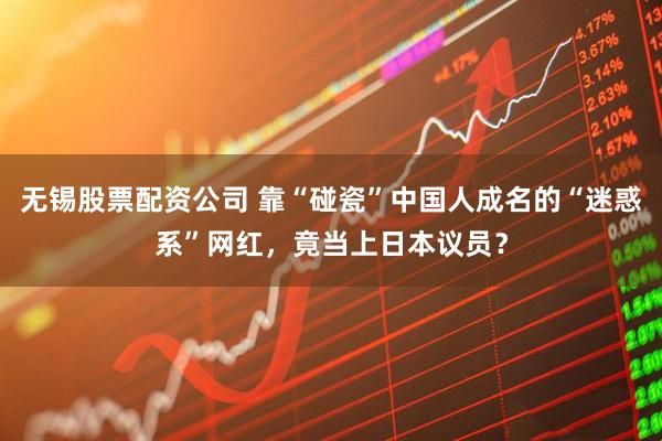 无锡股票配资公司 靠“碰瓷”中国人成名的“迷惑系”网红，竟当上日本议员？