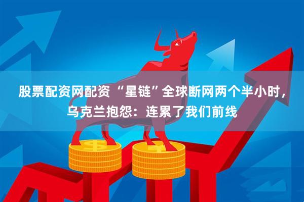 股票配资网配资 “星链”全球断网两个半小时，乌克兰抱怨：连累了我们前线