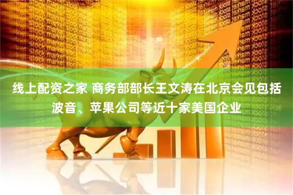 线上配资之家 商务部部长王文涛在北京会见包括波音、苹果公司等近十家美国企业
