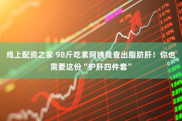 线上配资之家 98斤吃素阿姨竟查出脂肪肝！你也需要这份“护肝四件套”