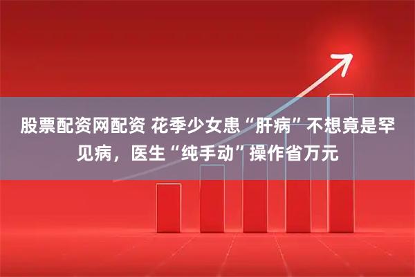 股票配资网配资 花季少女患“肝病”不想竟是罕见病，医生“纯手动”操作省万元