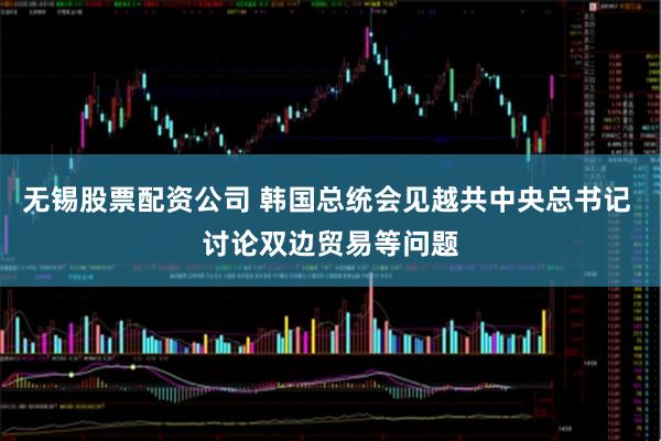无锡股票配资公司 韩国总统会见越共中央总书记 讨论双边贸易等问题