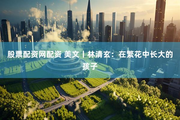 股票配资网配资 美文丨林清玄：在繁花中长大的孩子
