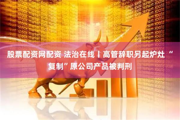 股票配资网配资 法治在线丨高管辞职另起炉灶 “复制”原公司产品被判刑