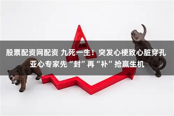 股票配资网配资 九死一生！突发心梗致心脏穿孔 亚心专家先“封”再“补”抢赢生机