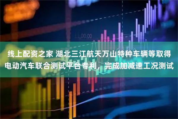 线上配资之家 湖北三江航天万山特种车辆等取得电动汽车联合测试平台专利，完成加减速工况测试