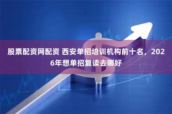 股票配资网配资 西安单招培训机构前十名，2026年想单招复读去哪好