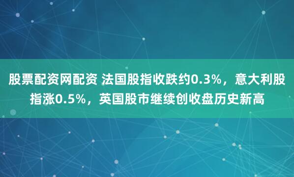 股票配资网配资 法国股指收跌约0.3%，意大利股指涨0.5%，英国股市继续创收盘历史新高