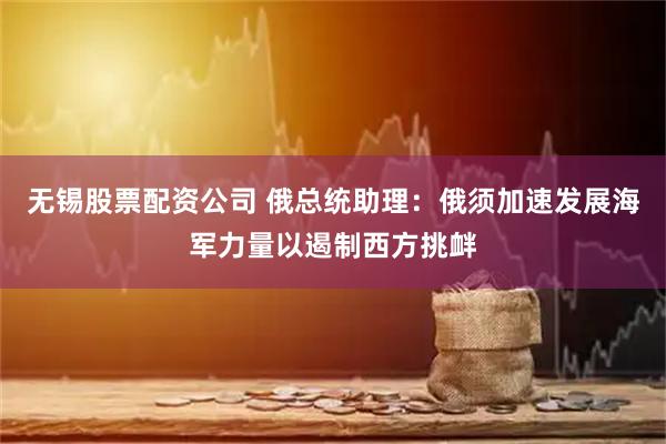 无锡股票配资公司 俄总统助理：俄须加速发展海军力量以遏制西方挑衅