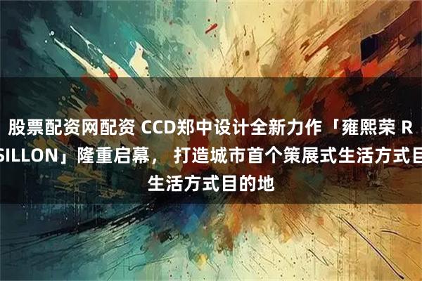 股票配资网配资 CCD郑中设计全新力作「雍熙荣 ROUSSILLON」隆重启幕， 打造城市首个策展式生活方式目的地