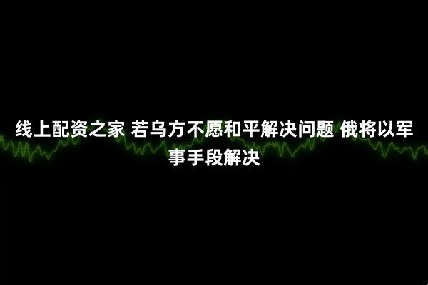 线上配资之家 若乌方不愿和平解决问题 俄将以军事手段解决