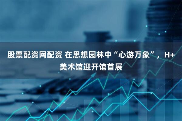 股票配资网配资 在思想园林中“心游万象”，H+美术馆迎开馆首展