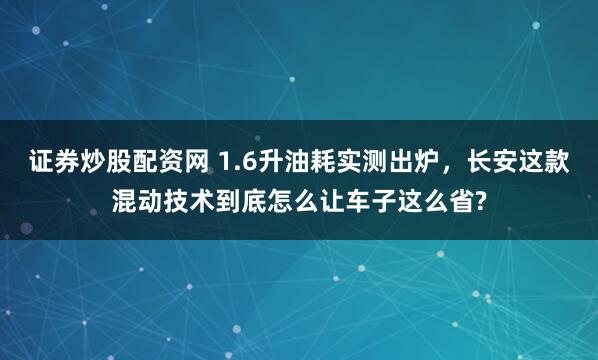 证券炒股配资网 1.6升油耗实测出炉，长安这款混动技术到底怎么让车子这么省?