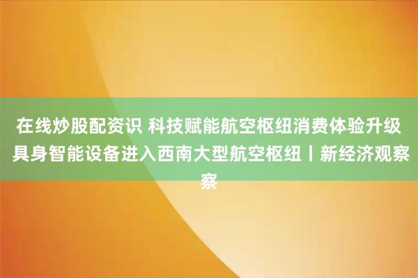 在线炒股配资识 科技赋能航空枢纽消费体验升级 具身智能设备进入西南大型航空枢纽丨新经济观察
