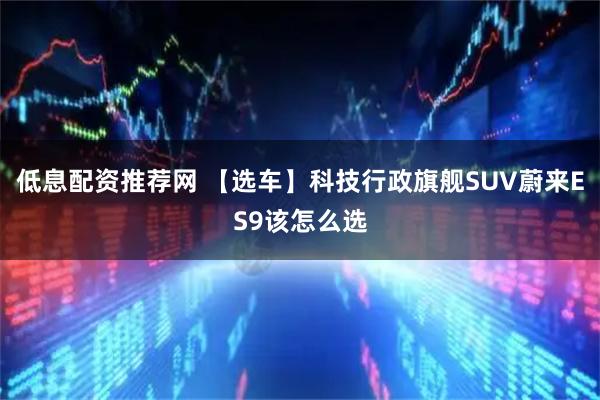 低息配资推荐网 【选车】科技行政旗舰SUV蔚来ES9该怎么选
