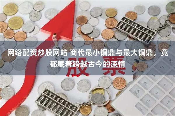网络配资炒股网站 商代最小铜鼎与最大铜鼎，竟都藏着跨越古今的深情