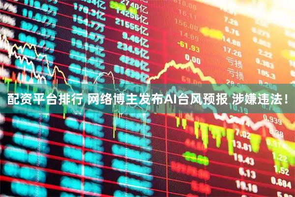 配资平台排行 网络博主发布AI台风预报 涉嫌违法！