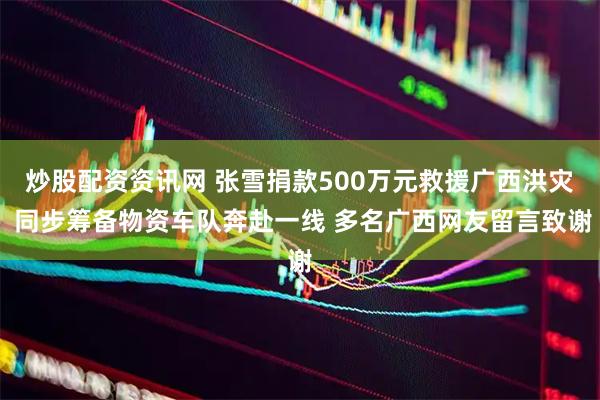 炒股配资资讯网 张雪捐款500万元救援广西洪灾 同步筹备物资车队奔赴一线 多名广西网友留言致谢