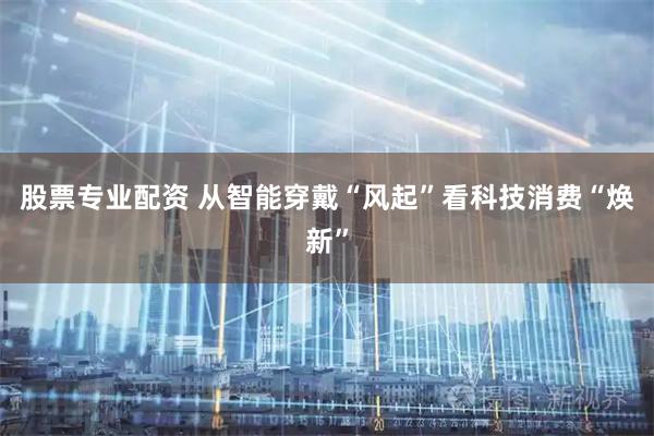 股票专业配资 从智能穿戴“风起”看科技消费“焕新”
