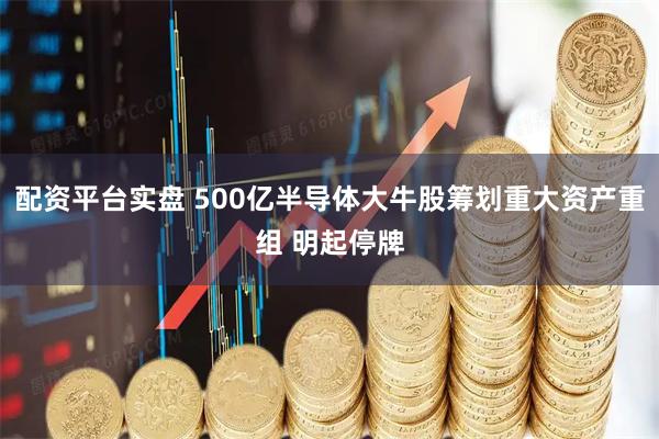 配资平台实盘 500亿半导体大牛股筹划重大资产重组 明起停牌