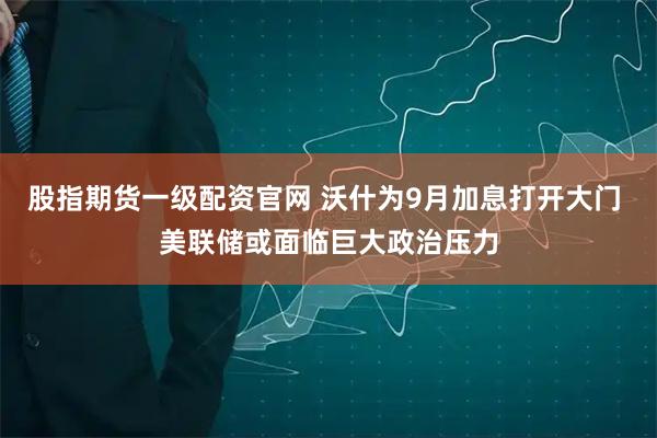 股指期货一级配资官网 沃什为9月加息打开大门 美联储或面临巨大政治压力