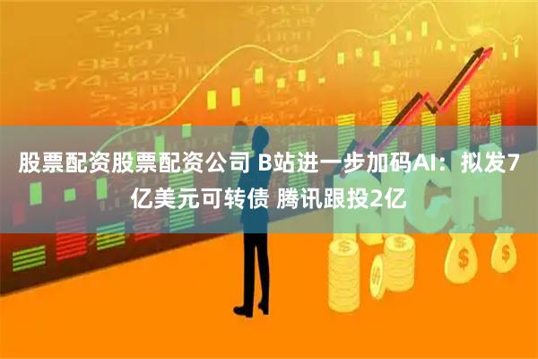 股票配资股票配资公司 B站进一步加码AI：拟发7亿美元可转债 腾讯跟投2亿