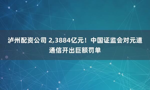 泸州配资公司 2.3884亿元！中国证监会对元道通信开出巨额罚单