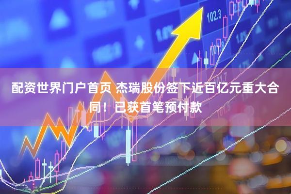 配资世界门户首页 杰瑞股份签下近百亿元重大合同！已获首笔预付款