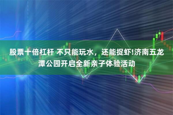 股票十倍杠杆 不只能玩水，还能捉虾!济南五龙潭公园开启全新亲子体验活动