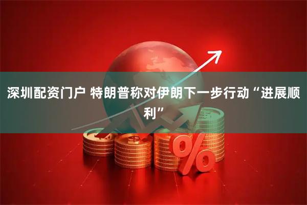 深圳配资门户 特朗普称对伊朗下一步行动“进展顺利”